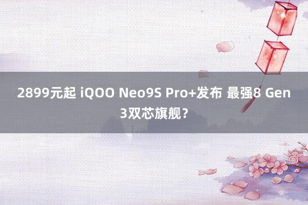 2899元起 iQOO Neo9S Pro+发布 最强8 Gen3双芯旗舰？