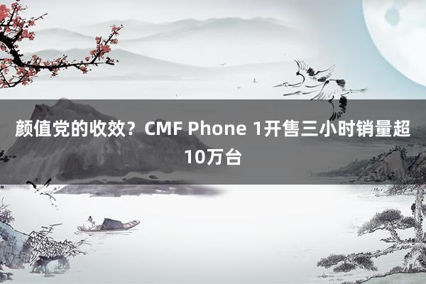 颜值党的收效？CMF Phone 1开售三小时销量超10万台