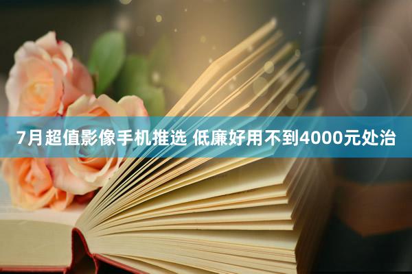 7月超值影像手机推选 低廉好用不到4000元处治