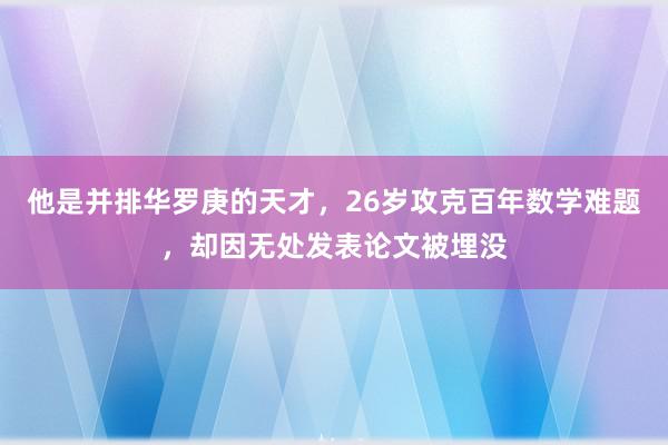 他是并排华罗庚的天才，26岁攻克百年数学难题，却因无处发表论文被埋没