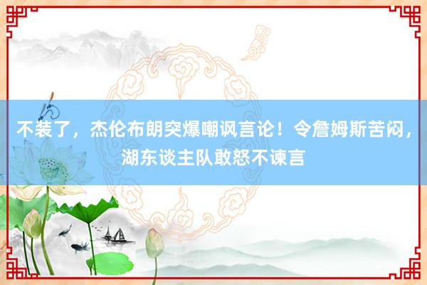 不装了，杰伦布朗突爆嘲讽言论！令詹姆斯苦闷，湖东谈主队敢怒不谏言