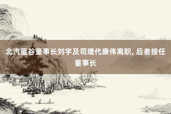 北汽蓝谷董事长刘宇及司理代康伟离职, 后者接任董事长