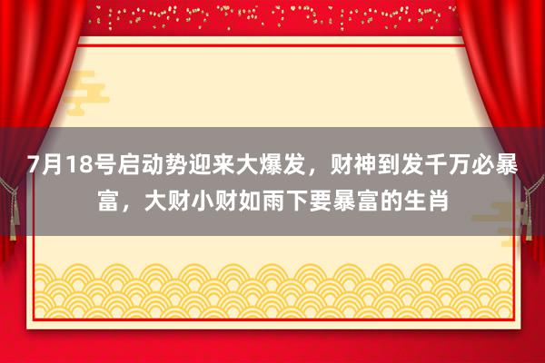 7月18号启动势迎来大爆发，财神到发千万必暴富，大财小财如雨下要暴富的生肖