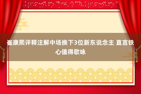 崔康熙评释注解中场换下3位新东说念主 直言铁心值得歌咏