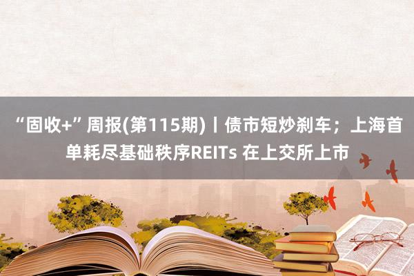 “固收+”周报(第115期)丨债市短炒刹车；上海首单耗尽基础秩序REITs 在上交所上市