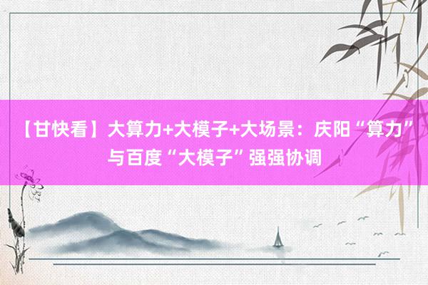 【甘快看】大算力+大模子+大场景：庆阳“算力”与百度“大模子”强强协调