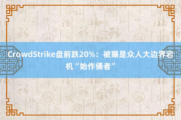 CrowdStrike盘前跌20%：被曝是众人大边界宕机“始作俑者”