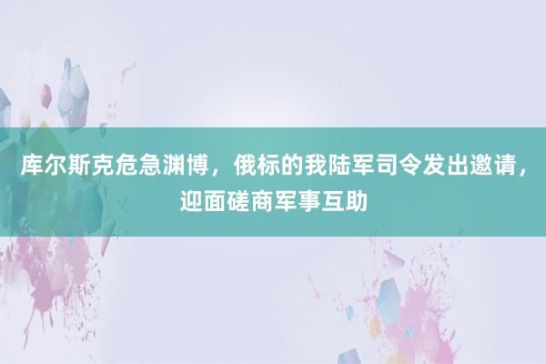 库尔斯克危急渊博，俄标的我陆军司令发出邀请，迎面磋商军事互助