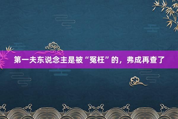 第一夫东说念主是被“冤枉”的，弗成再查了