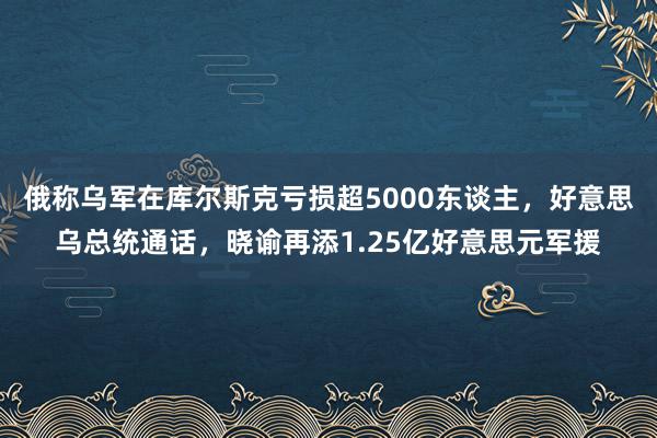 俄称乌军在库尔斯克亏损超5000东谈主，好意思乌总统通话，晓谕再添1.25亿好意思元军援