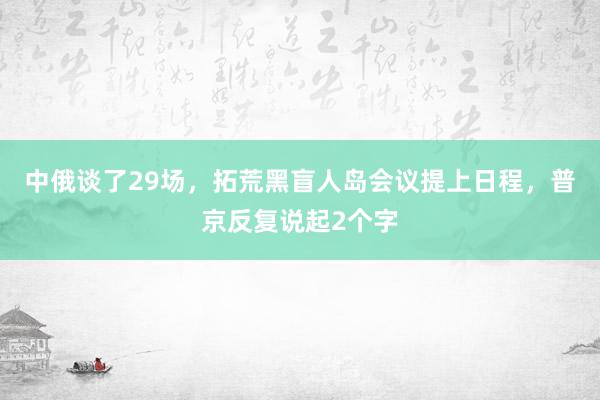 中俄谈了29场，拓荒黑盲人岛会议提上日程，普京反复说起2个字