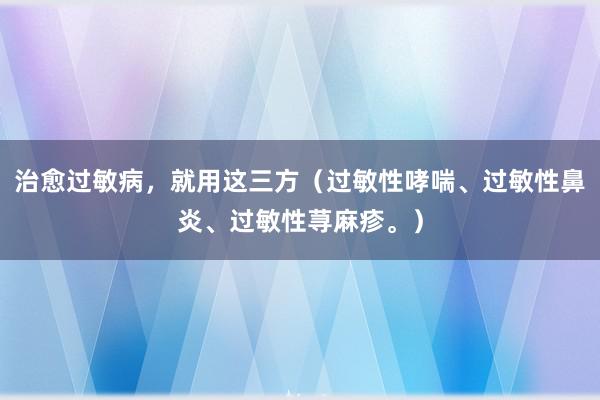 治愈过敏病，就用这三方（过敏性哮喘、过敏性鼻炎、过敏性荨麻疹。）