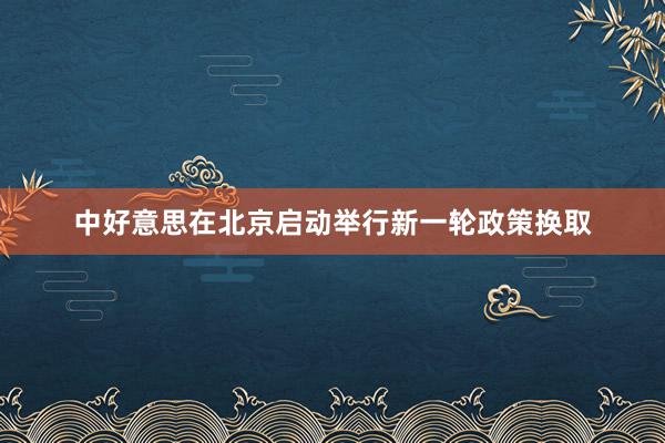 中好意思在北京启动举行新一轮政策换取