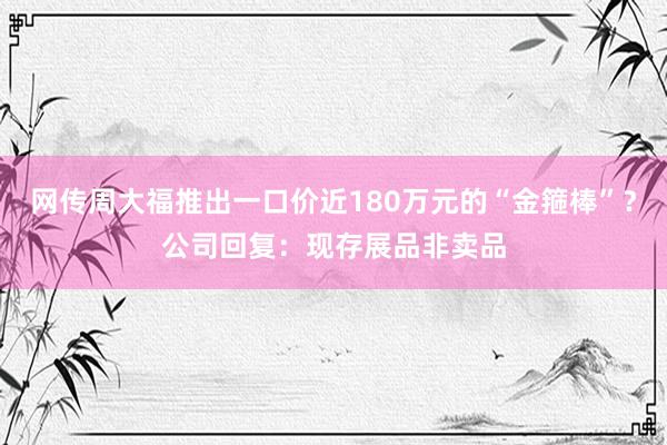 网传周大福推出一口价近180万元的“金箍棒”？公司回复：现存展品非卖品