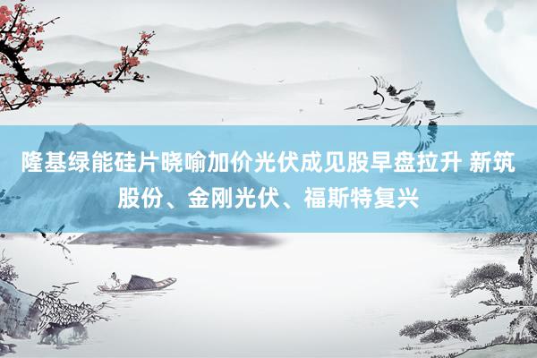 隆基绿能硅片晓喻加价光伏成见股早盘拉升 新筑股份、金刚光伏、福斯特复兴