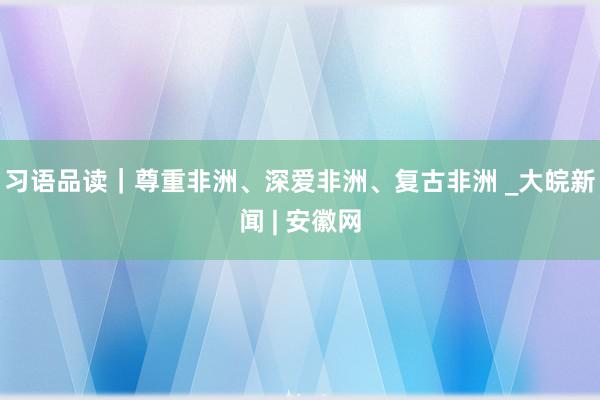 习语品读｜尊重非洲、深爱非洲、复古非洲 _大皖新闻 | 安徽网