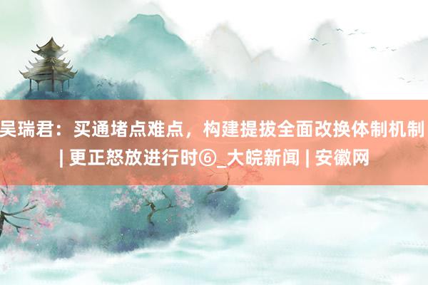 吴瑞君：买通堵点难点，构建提拔全面改换体制机制 | 更正怒放进行时⑥_大皖新闻 | 安徽网