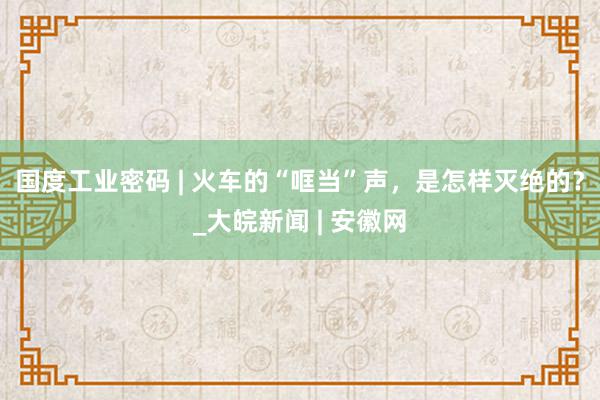 国度工业密码 | 火车的“哐当”声，是怎样灭绝的？_大皖新闻 | 安徽网