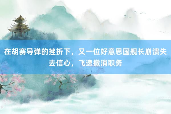 在胡赛导弹的挫折下，又一位好意思国舰长崩溃失去信心，飞速撤消职务