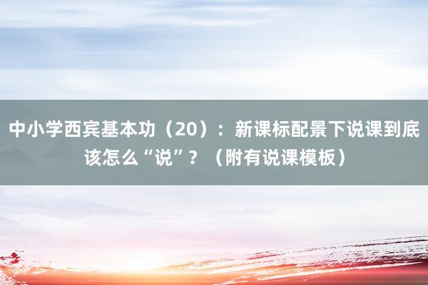 中小学西宾基本功（20）：新课标配景下说课到底该怎么“说”？（附有说课模板）