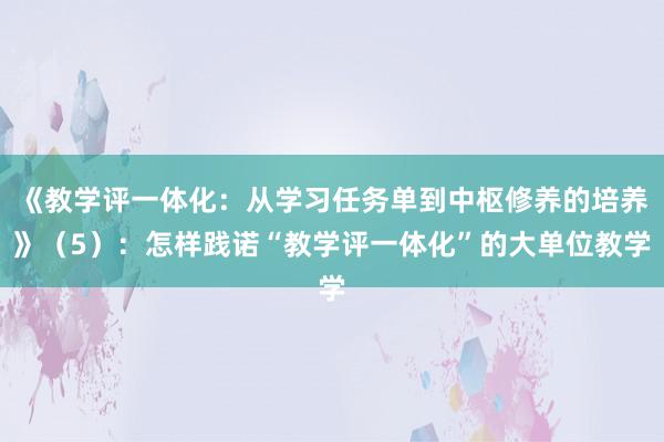 《教学评一体化：从学习任务单到中枢修养的培养》（5）：怎样践诺“教学评一体化”的大单位教学