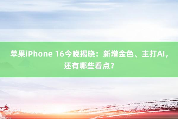 苹果iPhone 16今晚揭晓：新增金色、主打AI，还有哪些看点？