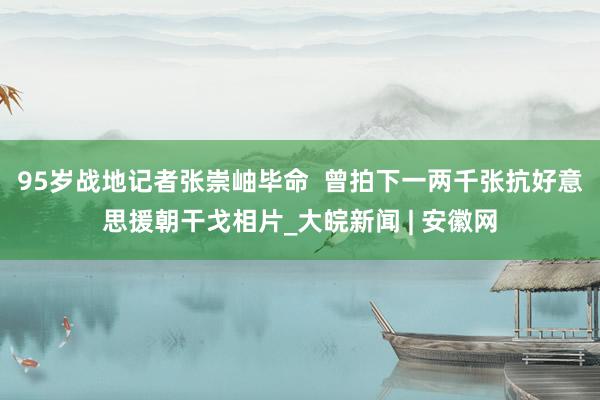 95岁战地记者张崇岫毕命  曾拍下一两千张抗好意思援朝干戈相片_大皖新闻 | 安徽网