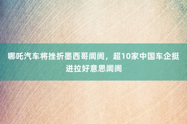 哪吒汽车将挫折墨西哥阛阓，超10家中国车企挺进拉好意思阛阓