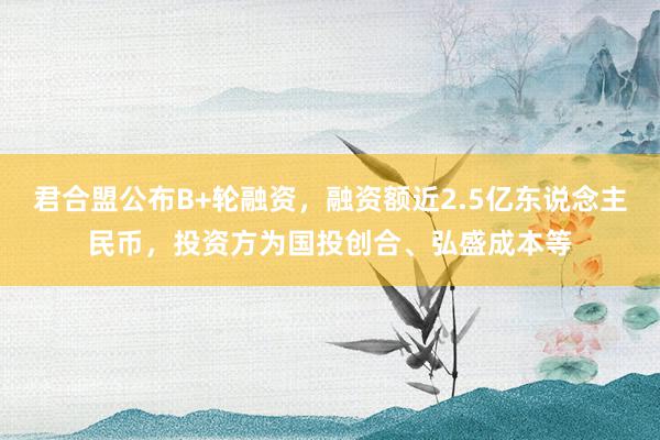 君合盟公布B+轮融资，融资额近2.5亿东说念主民币，投资方为国投创合、弘盛成本等