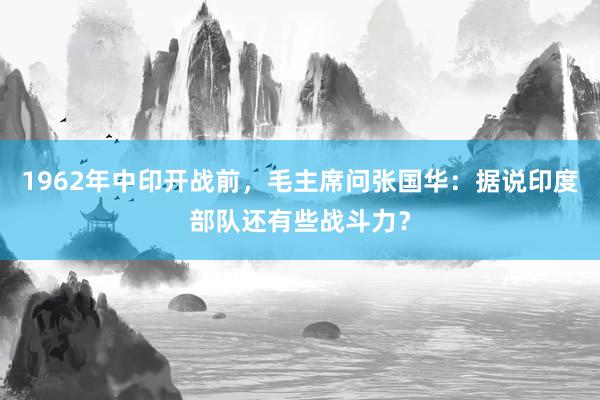 1962年中印开战前，毛主席问张国华：据说印度部队还有些战斗力？