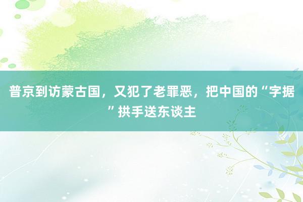 普京到访蒙古国，又犯了老罪恶，把中国的“字据”拱手送东谈主