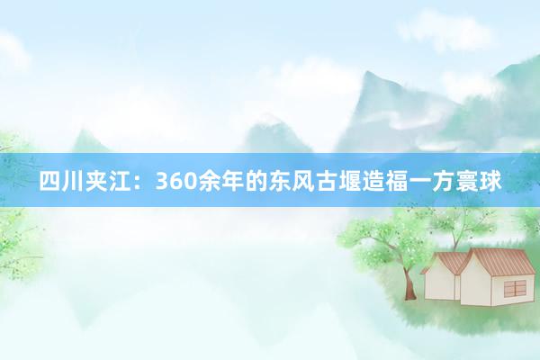 四川夹江：360余年的东风古堰造福一方寰球