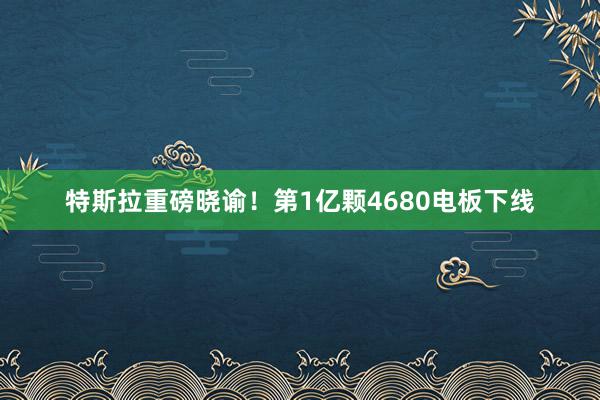 特斯拉重磅晓谕！第1亿颗4680电板下线