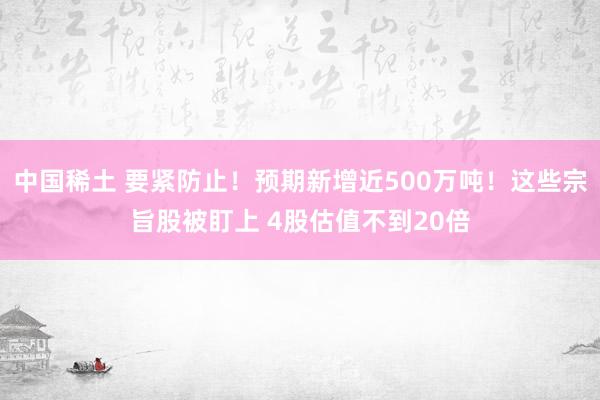 中国稀土 要紧防止！预期新增近500万吨！这些宗旨股被盯上 4股估值不到20倍