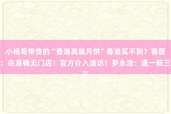 小杨哥带货的“香港高端月饼”香港买不到？客服：在港确无门店！官方介入造访！罗永浩：退一赔三