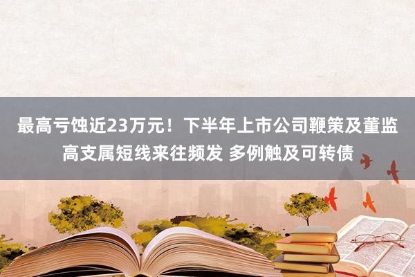 最高亏蚀近23万元！下半年上市公司鞭策及董监高支属短线来往频发 多例触及可转债