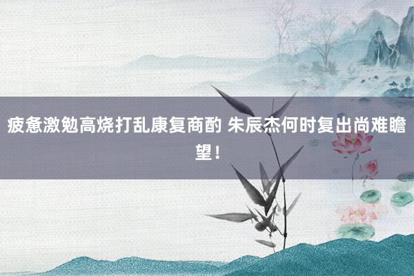 疲惫激勉高烧打乱康复商酌 朱辰杰何时复出尚难瞻望！